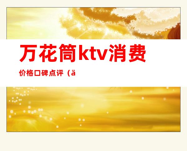 万花筒ktv消费价格口碑点评(万花筒ktv多少钱)