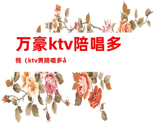 万豪ktv陪唱多钱(ktv男陪唱多少钱)