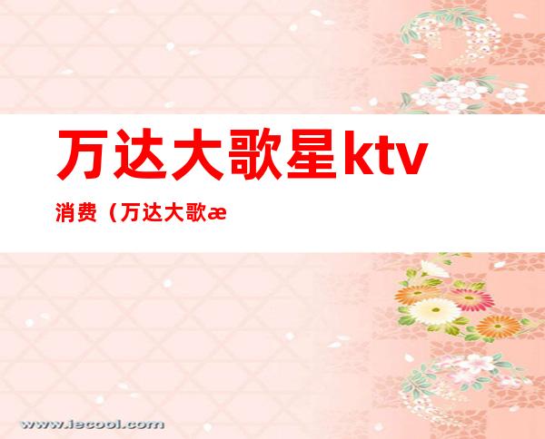 万达大歌星ktv消费(万达大歌星ktv有公关没有)