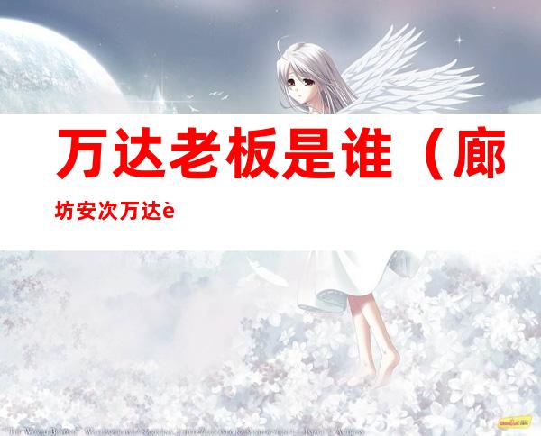 万达老板是谁(廊坊安次万达老板是谁)