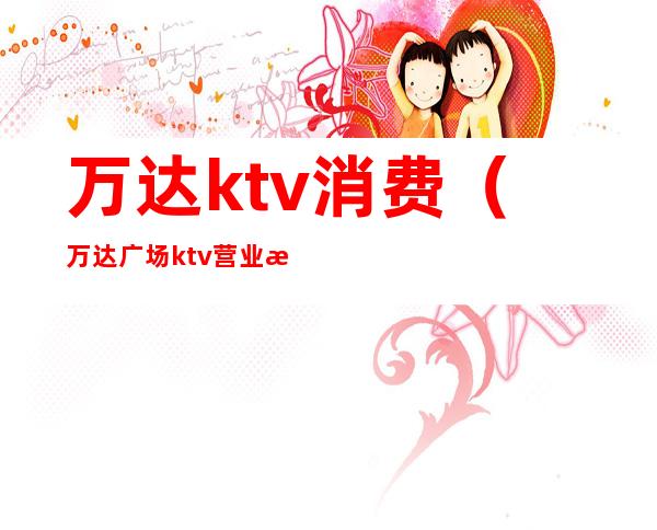 万达ktv消费(万达广场ktv营业时间)
