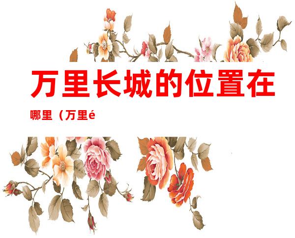 万里长城的位置在哪里（万里长城具体在哪个位置）
