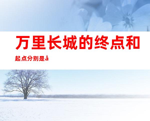 万里长城的终点和起点分别是哪里（万里长城的起点和终点分别在哪）