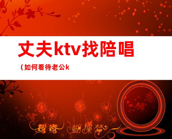 丈夫ktv找陪唱（如何看待老公ktv找陪唱）