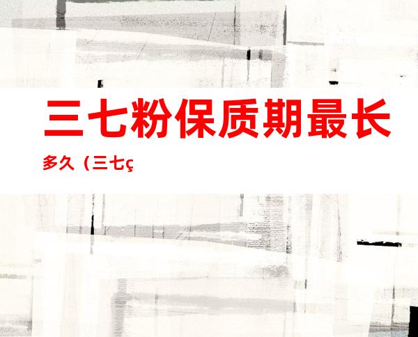 三七粉保质期最长多久(三七粉的保质期有多长)