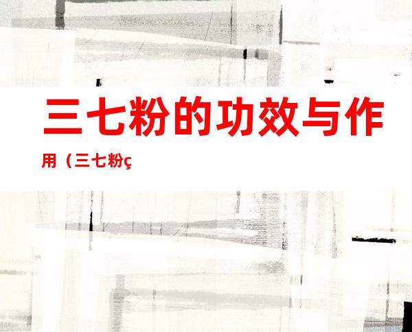 三七粉的功效与作用(三七粉的功效与作用百度百科)