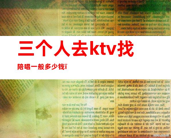 三个人去ktv找陪唱一般多少钱(一个人去ktv找陪唱女多少钱)