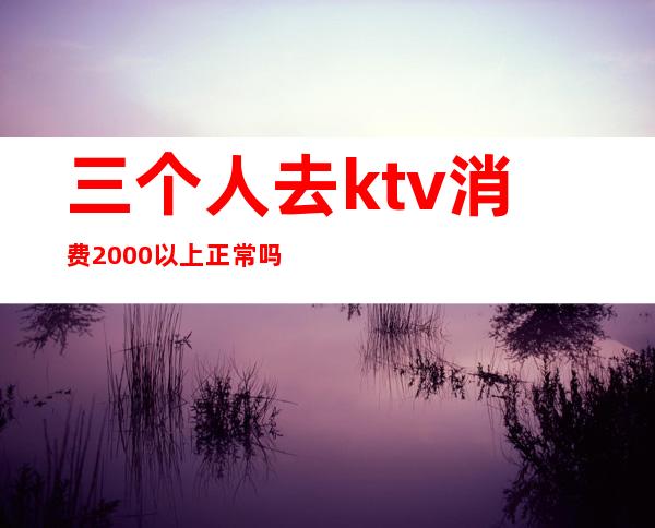 三个人去ktv消费2000以上正常吗（ktv一个人消费5000多吗）