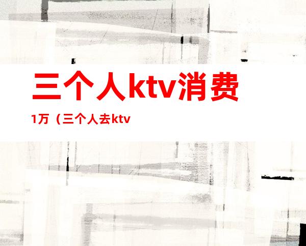 三个人ktv消费1万(三个人去ktv花了2000元贵吗)