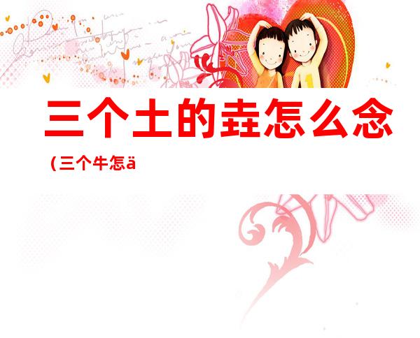 三个土的垚怎么念(三个牛怎么念)