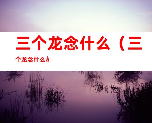三个龙念什么（三个龙念什么字啊）