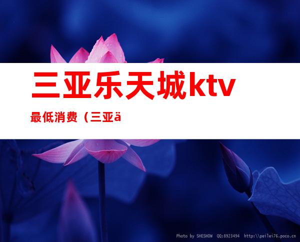 三亚乐天城ktv最低消费(三亚乐天城ktv多少钱)