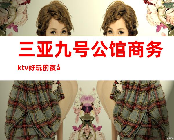 三亚九号公馆商务ktv好玩的夜场-三亚气氛超好的ktv – 三亚河西商务KTV