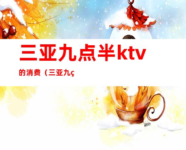 三亚九点半ktv的消费(三亚九点半ktv的消费多少)