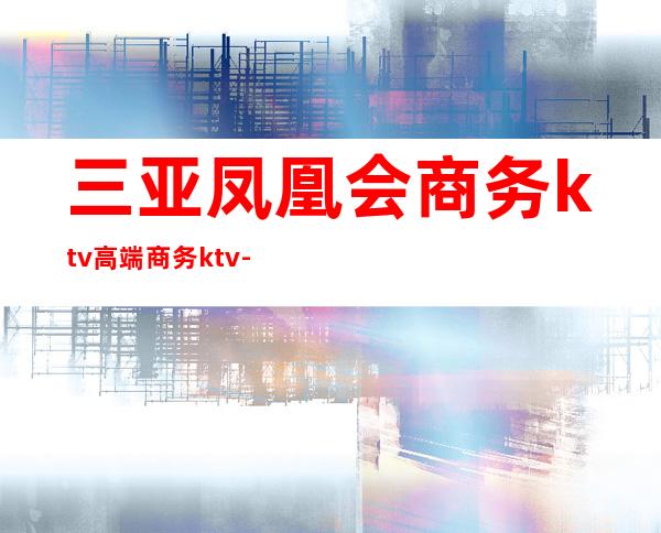 三亚凤凰会商务ktv高端商务ktv-三亚商务ktv预定电话 – 三亚河东商务KTV
