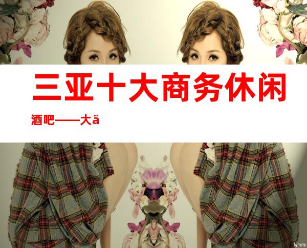 三亚十大商务休闲酒吧——大东海酒吧娱乐会所排名更高