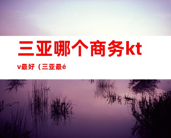 三亚哪个商务ktv最好(三亚最高档的ktv)