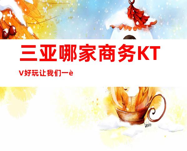 三亚哪家商务KTV好玩/让我们一起来体验