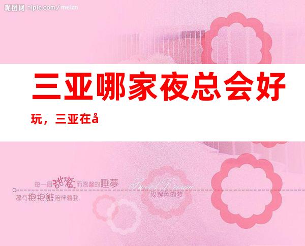 三亚哪家夜总会好玩,三亚在哪找到好玩夜总会进来告诉你