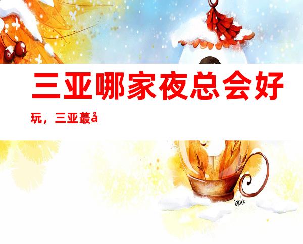 三亚哪家夜总会好玩，三亚蕞好十大夜总会