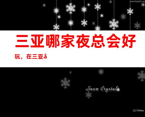 三亚哪家夜总会好玩,在三亚值得尝试的娱乐玩耍夜总会