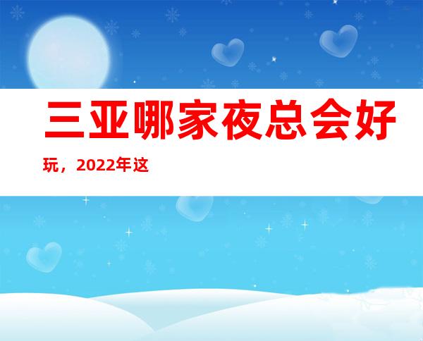 三亚哪家夜总会好玩，2022年这几家你不要再错过