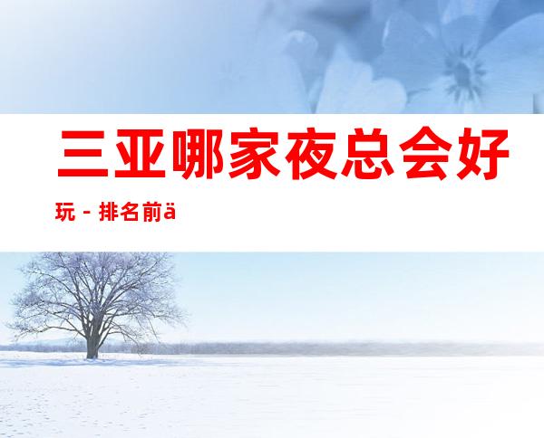三亚哪家夜总会好玩-排名前五的夜总会有哪些