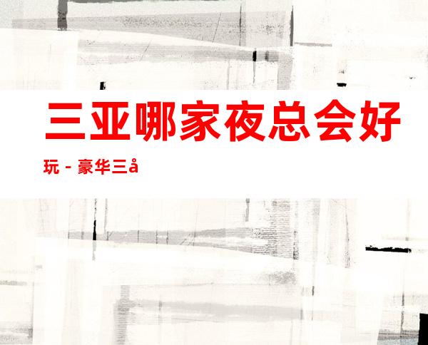 三亚哪家夜总会好玩-豪华三大夜总会排名榜 – 三亚天涯商务KTV
