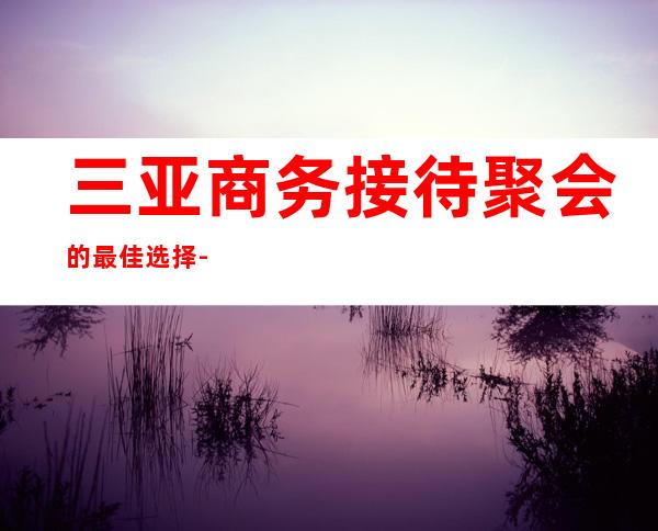 三亚商务接待聚会的最佳选择-三亚KTV预定咨询