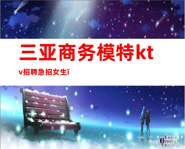 三亚商务模特ktv招聘急招女生(三亚夜场模特佳丽招聘)