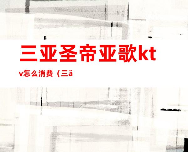 三亚圣帝亚歌ktv怎么消费(三亚圣帝亚歌ktv怎么消费的)