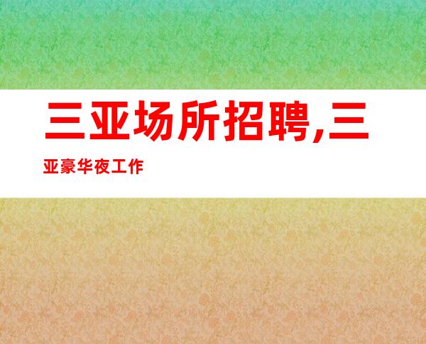 三亚场所招聘,三亚豪华夜工作商务不用签到安全感即财富