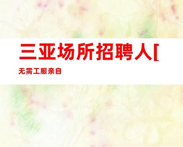 三亚场所招聘人[无需工服亲自驻场靠谱稳定]稳定