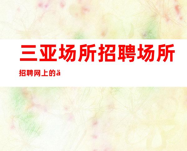 三亚场所招聘场所招聘网上的信息可靠吗【组内缺人】