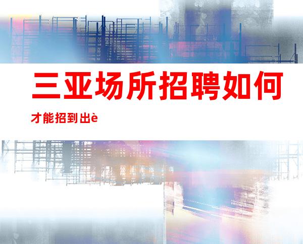 三亚场所招聘如何才能招到出色的女孩【组内缺人】