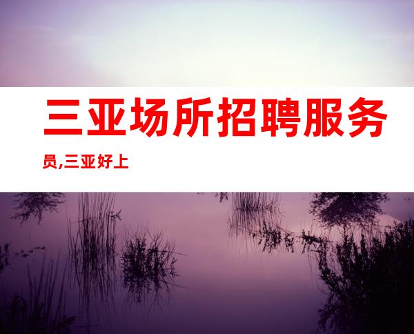 三亚场所招聘服务员,三亚好上班夜工作压力小诚信为赢可保底