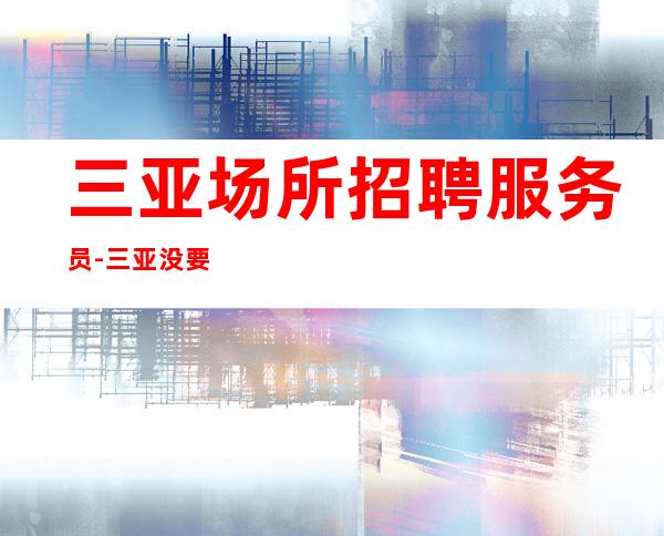 三亚场所招聘服务员-三亚没要求夜总会薪水高客源阔气发愤忘食