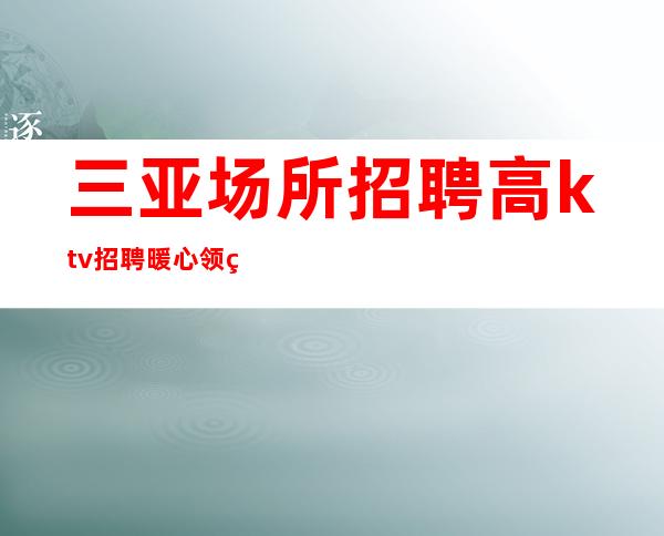 三亚场所招聘 高ktv招聘 暖心领班 为你遮风挡雨