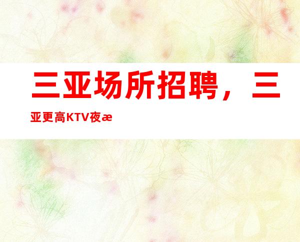 三亚场所招聘，三亚更高KTV夜总会年后大量招人