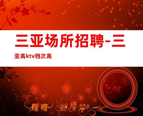 三亚场所招聘-三亚高ktv档次高实力队伍给你高薪