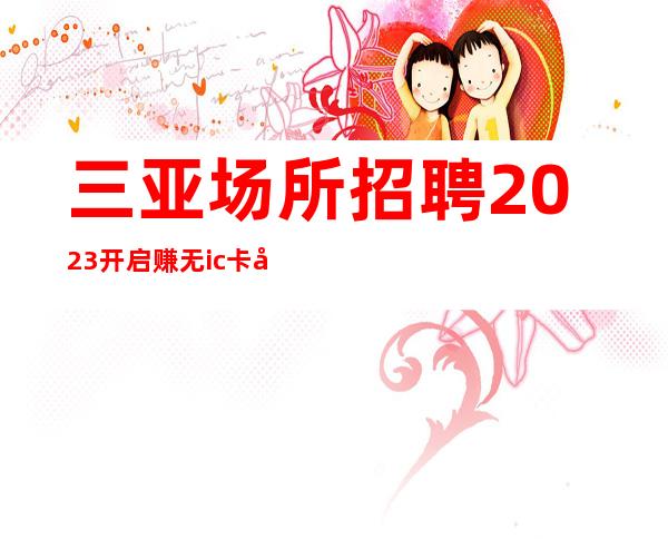 三亚场所招聘2023开启赚无ic卡女孩