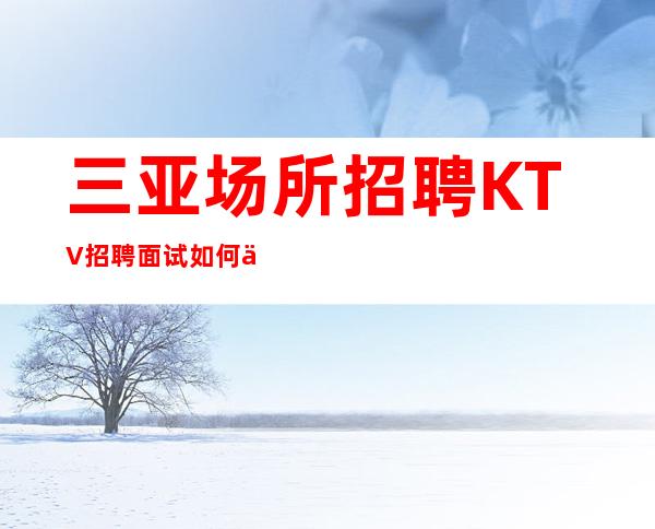 三亚场所招聘KTV招聘面试如何介绍自己没有套路直招