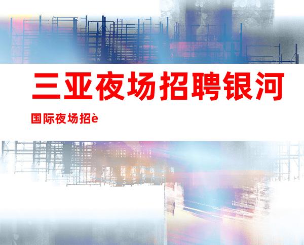三亚夜场招聘银河国际夜场招聘骗局秘密陷进少走十年弯路