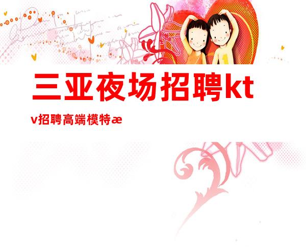 三亚夜场招聘 ktv招聘高端模特无任务实力团队起点高