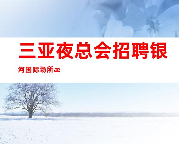 三亚夜总会招聘 银河国际 场所招聘骗局秘密陷进少走十年弯路