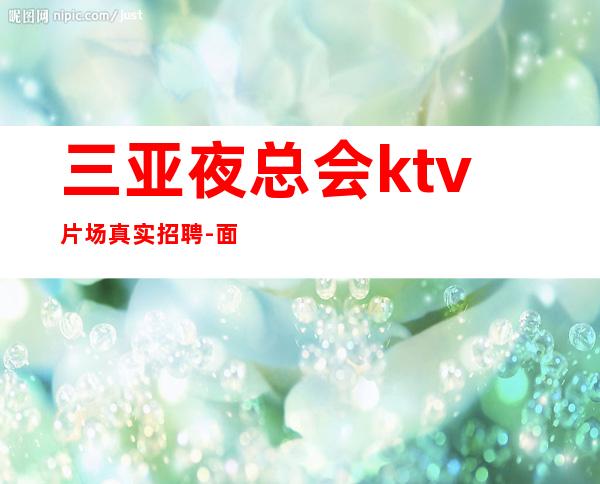 三亚夜总会ktv片场真实招聘-面试入职零费用安心上班赚