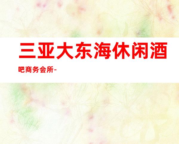 三亚大东海休闲酒吧商务会所-本区重点推荐 预定