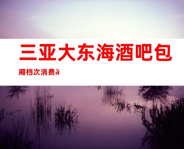 三亚大东海酒吧包厢档次消费价格预订，三亚更嗨的酒吧