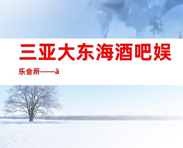 三亚大东海酒吧娱乐会所——三亚推荐生意更好酒吧预定