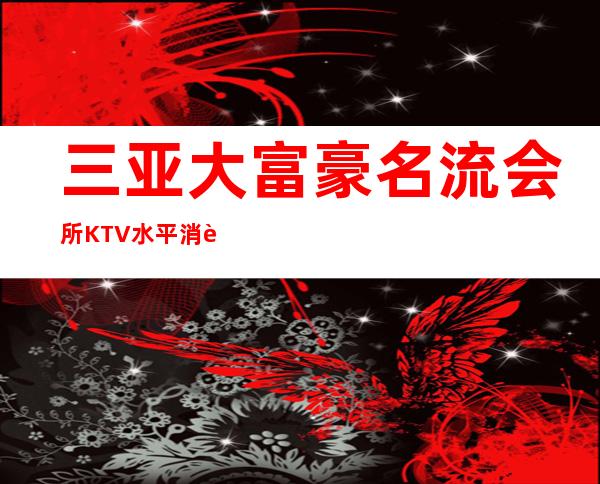 三亚大富豪名流会所KTV水平消费预订方式一览。